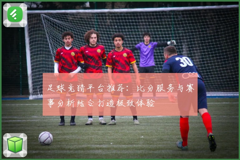 足球竞猜平台推荐:比分服务与赛事分析结合打造极致体验