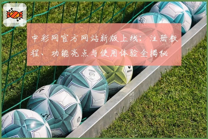 中彩网官方网站新版上线：注册教程、功能亮点与使用体验全揭秘