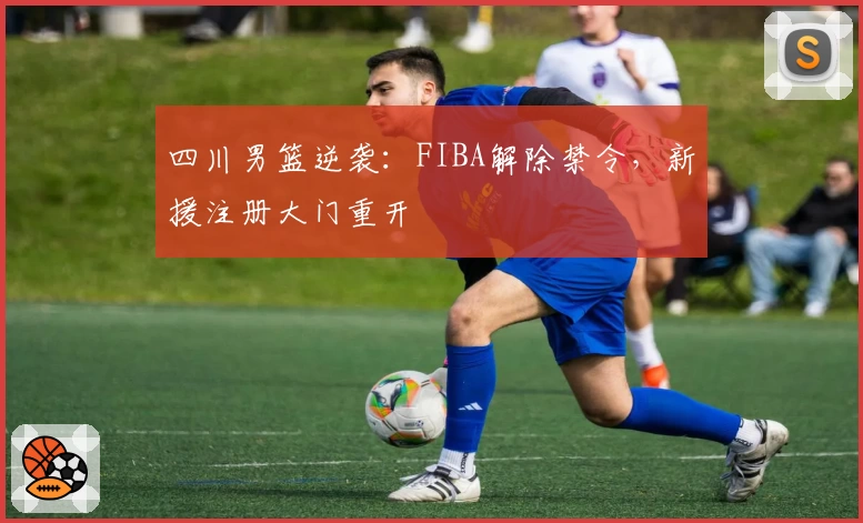 四川男篮逆袭:FIBA解除禁令,新援注册大门重开