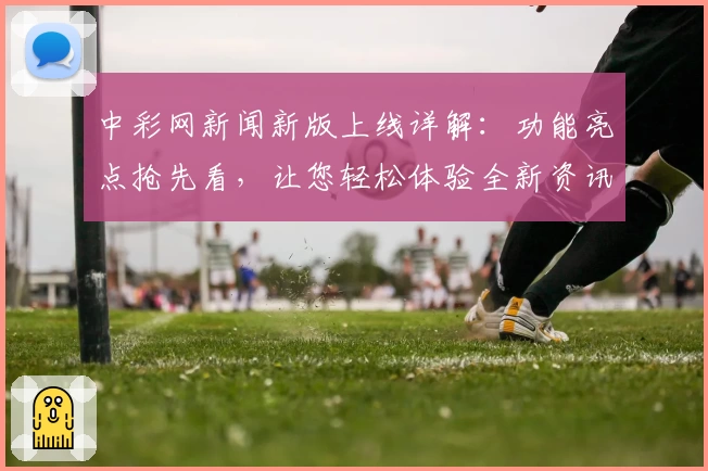 中彩网新闻新版上线详解：功能亮点抢先看，让您轻松体验全新资讯平台