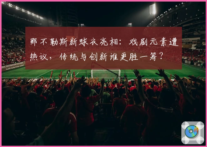 那不勒斯新球衣亮相:戏剧元素遭热议,传统与创新谁更胜一筹?