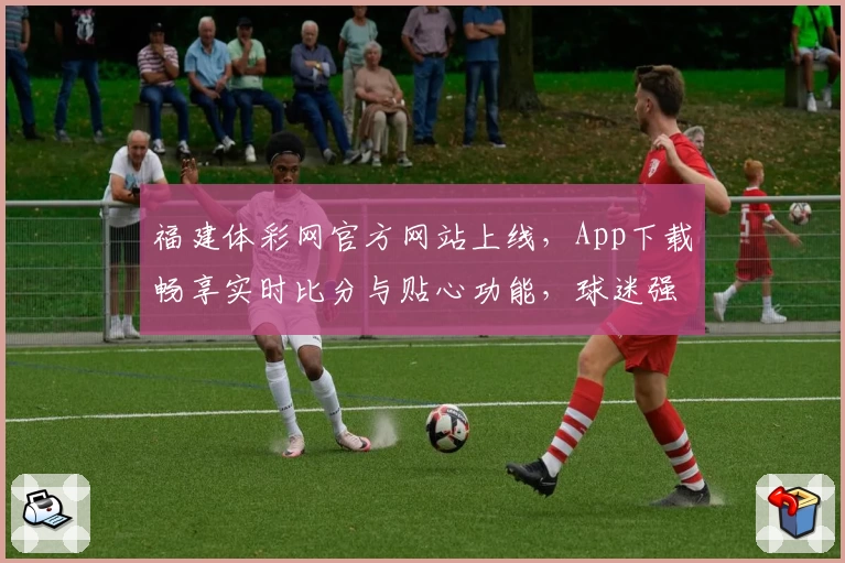 福建体彩网官方网站上线，App下载畅享实时比分与贴心功能，球迷强烈推荐！