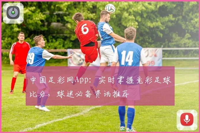 中国足彩网App:实时掌握竞彩足球比分,球迷必备资讯推荐