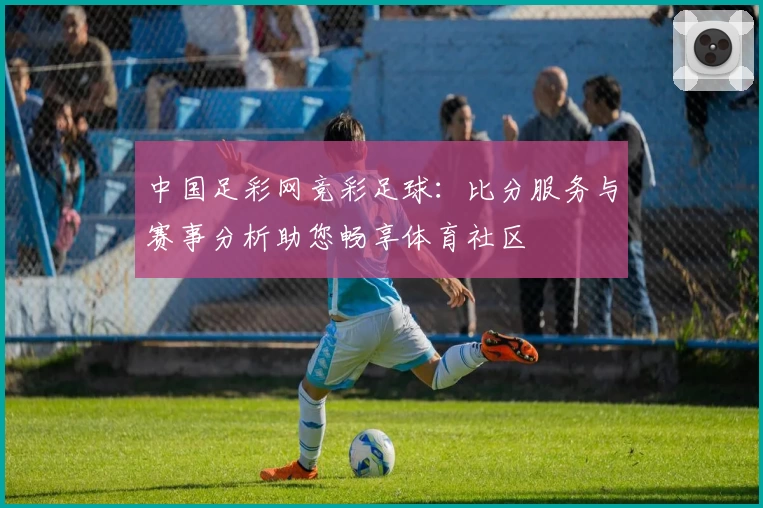 中国足彩网竞彩足球:比分服务与赛事分析助您畅享体育社区