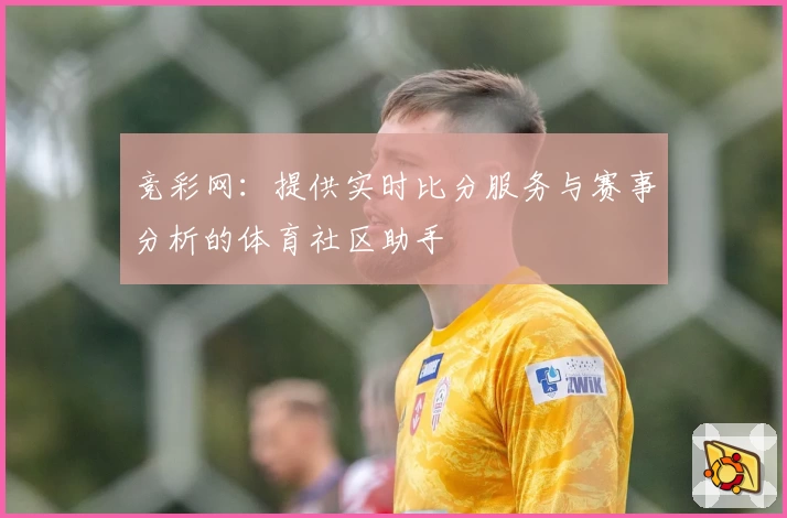 竞彩网:提供实时比分服务与赛事分析的体育社区助手