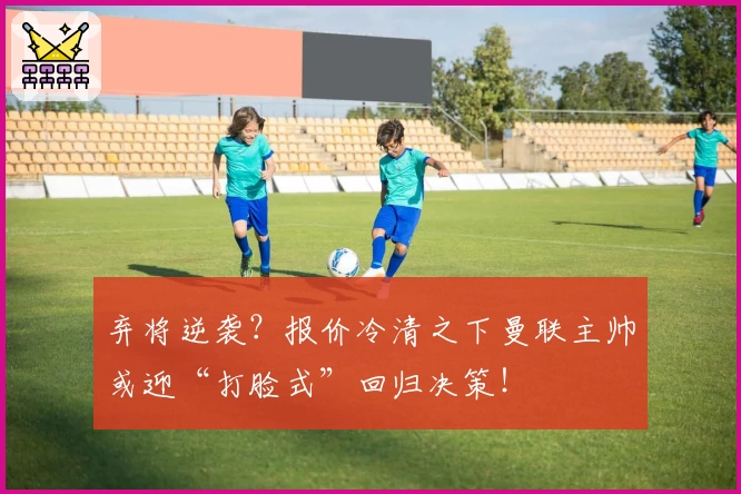 弃将逆袭?报价冷清之下曼联主帅或迎“打脸式”回归决策!