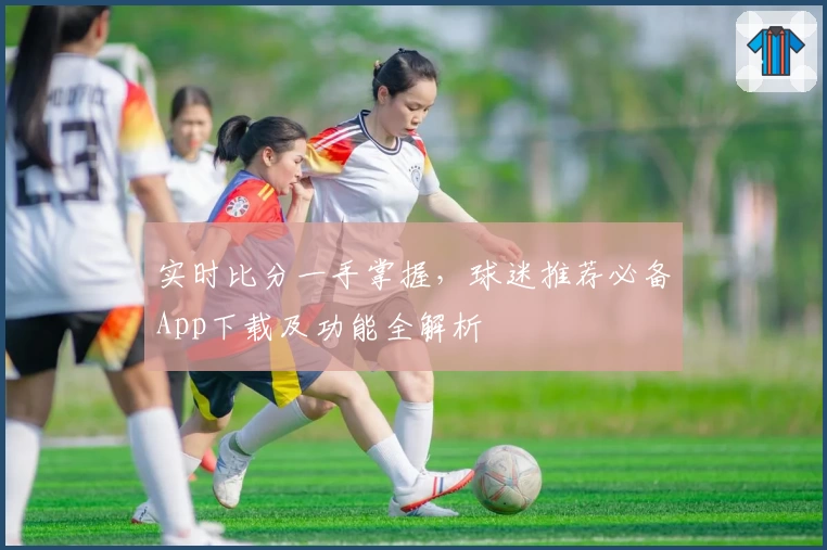 实时比分一手掌握,球迷推荐必备App下载及功能全解析