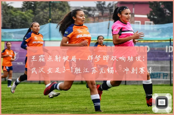 王霜点射破局，邓梦晔双响助攻：武汉女足3-1胜江苏无锡，冲刺赛季格局再添关键砝码