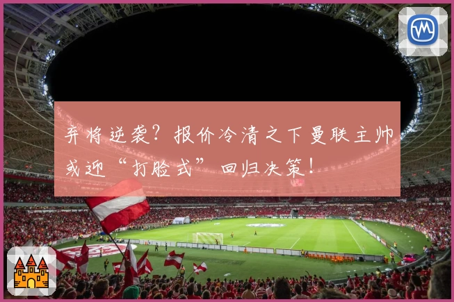 弃将逆袭？报价冷清之下曼联主帅或迎“打脸式”回归决策！