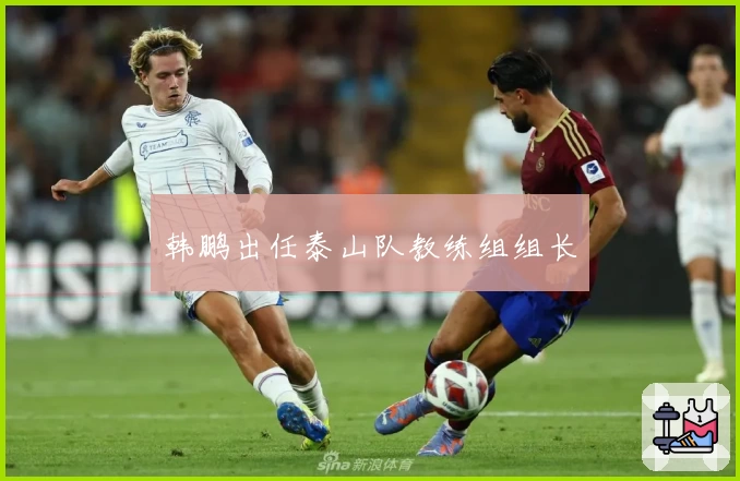 韩鹏出任泰山队教练组组长