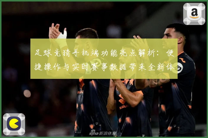 足球竞猜手机端功能亮点解析：便捷操作与实时赛事数据带来全新体验